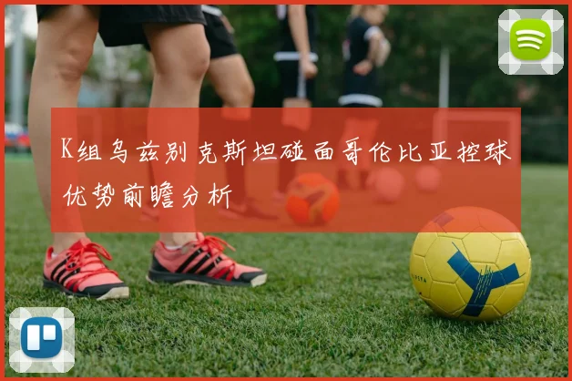 K组乌兹别克斯坦碰面哥伦比亚控球优势前瞻分析