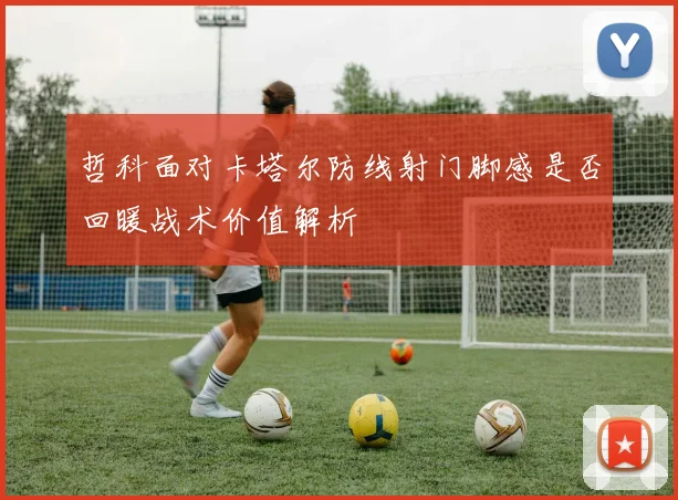 哲科面对卡塔尔防线射门脚感是否回暖战术价值解析