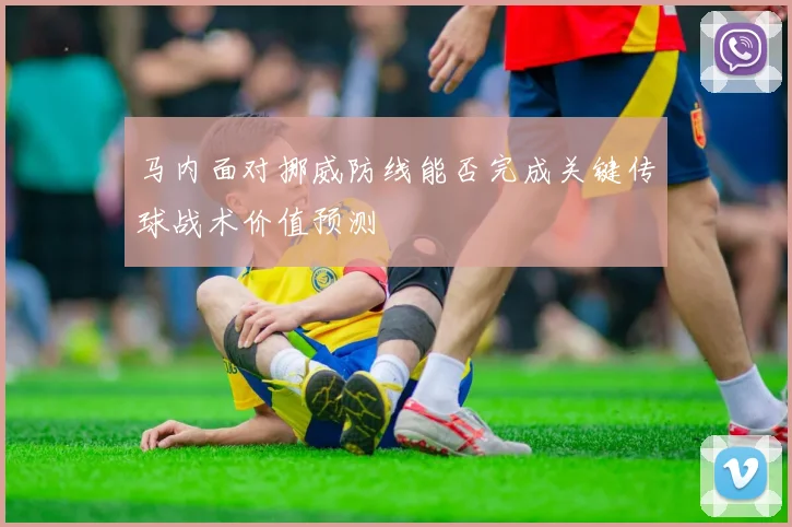 马内面对挪威防线能否完成关键传球战术价值预测