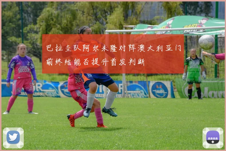 巴拉圭队阿尔米隆对阵澳大利亚门前终结能否提升首发判断