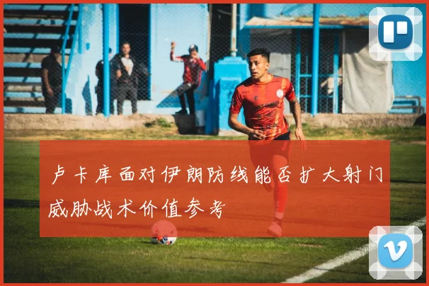 卢卡库面对伊朗防线能否扩大射门威胁战术价值参考