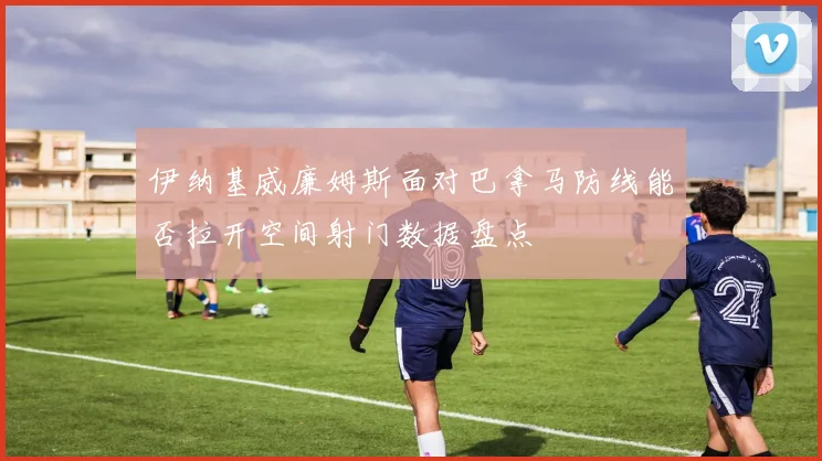 伊纳基威廉姆斯面对巴拿马防线能否拉开空间射门数据盘点