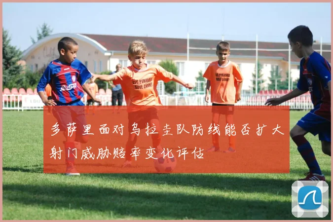 多萨里面对乌拉圭队防线能否扩大射门威胁赔率变化评估