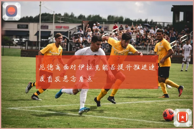 厄德高面对伊拉克能否提升推进速度首发悬念看点