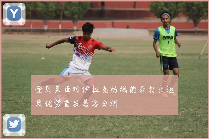 登贝莱面对伊拉克防线能否打出速度优势首发悬念分析