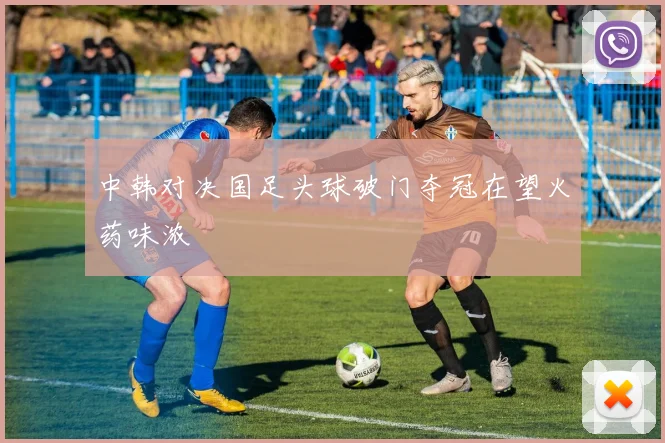 中韩对决国足头球破门夺冠在望火药味浓