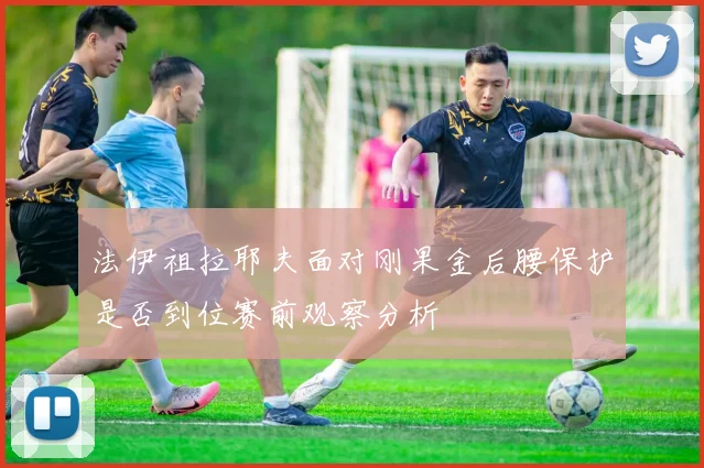 法伊祖拉耶夫面对刚果金后腰保护是否到位赛前观察分析