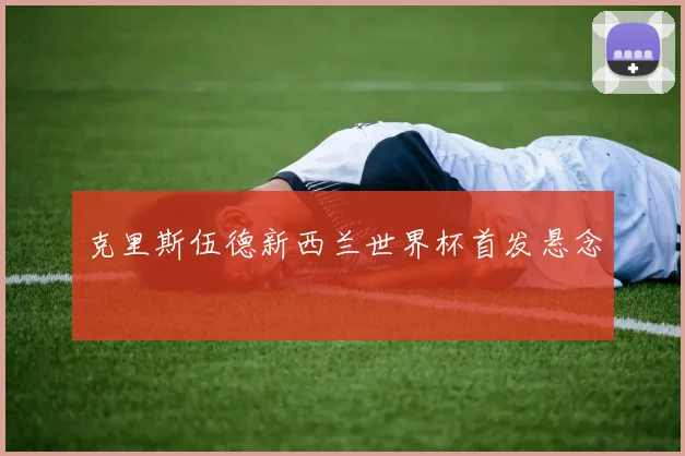 克里斯伍德新西兰世界杯首发悬念
