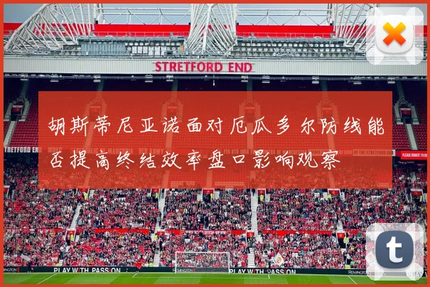 胡斯蒂尼亚诺面对厄瓜多尔防线能否提高终结效率盘口影响观察