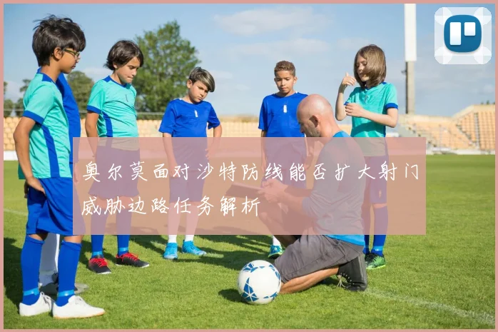 奥尔莫面对沙特防线能否扩大射门威胁边路任务解析