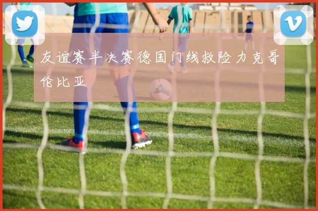 友谊赛半决赛德国门线救险力克哥伦比亚