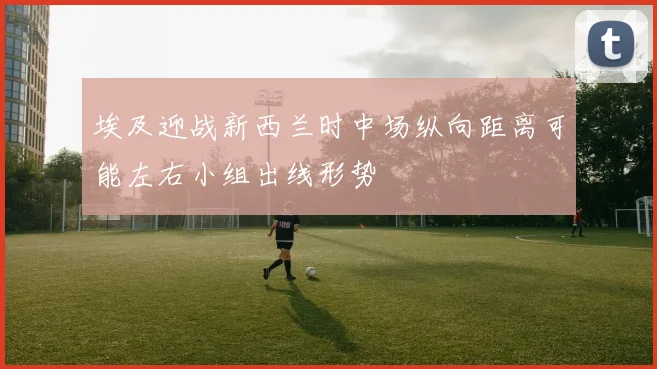 埃及迎战新西兰时中场纵向距离可能左右小组出线形势