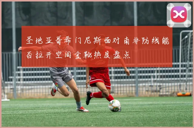圣地亚哥希门尼斯面对南非防线能否拉开空间金靴热度盘点