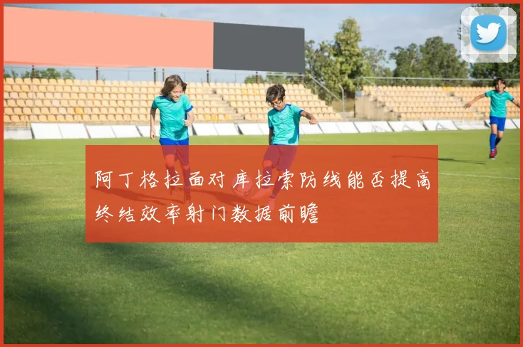 阿丁格拉面对库拉索防线能否提高终结效率射门数据前瞻