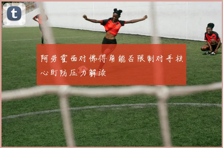 阿劳霍面对佛得角能否限制对手核心盯防压力解读