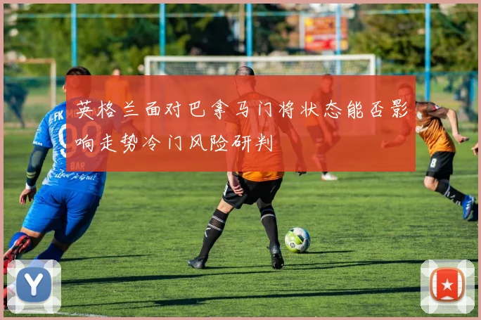 英格兰面对巴拿马门将状态能否影响走势冷门风险研判