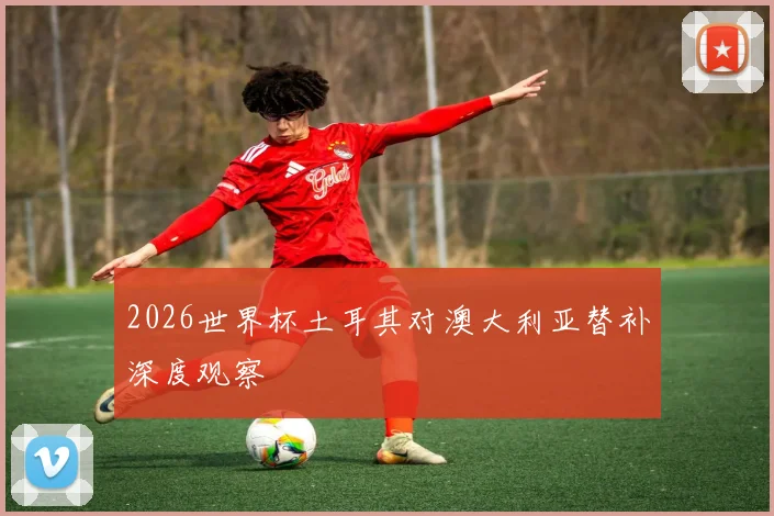 2026世界杯土耳其对澳大利亚替补深度观察