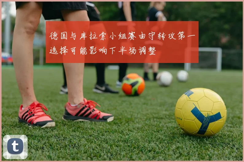 德国与库拉索小组赛由守转攻第一选择可能影响下半场调整