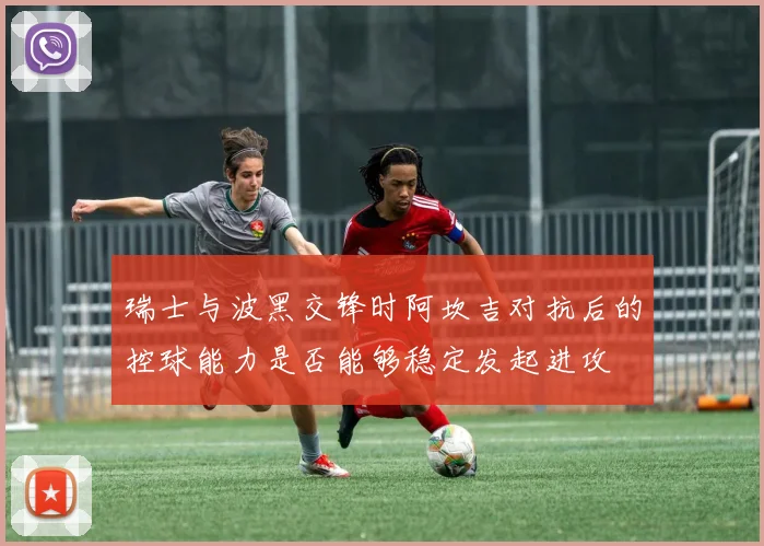 瑞士与波黑交锋时阿坎吉对抗后的控球能力是否能够稳定发起进攻