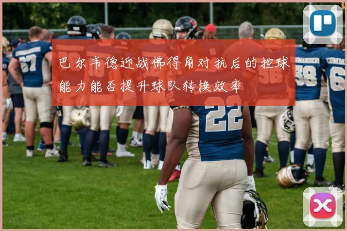 巴尔韦德迎战佛得角对抗后的控球能力能否提升球队转换效率