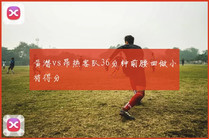 黄潜vs昂热客队36分钟前腰回做小将得分