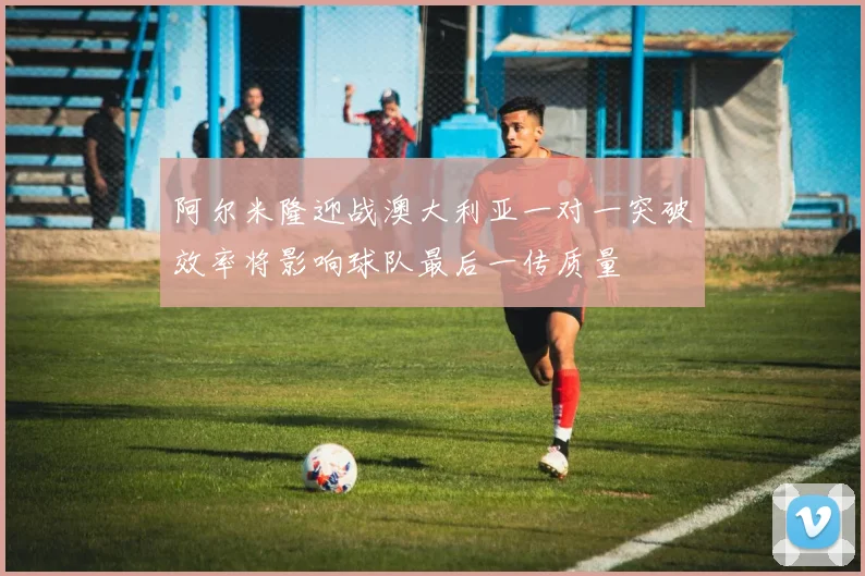 阿尔米隆迎战澳大利亚一对一突破效率将影响球队最后一传质量
