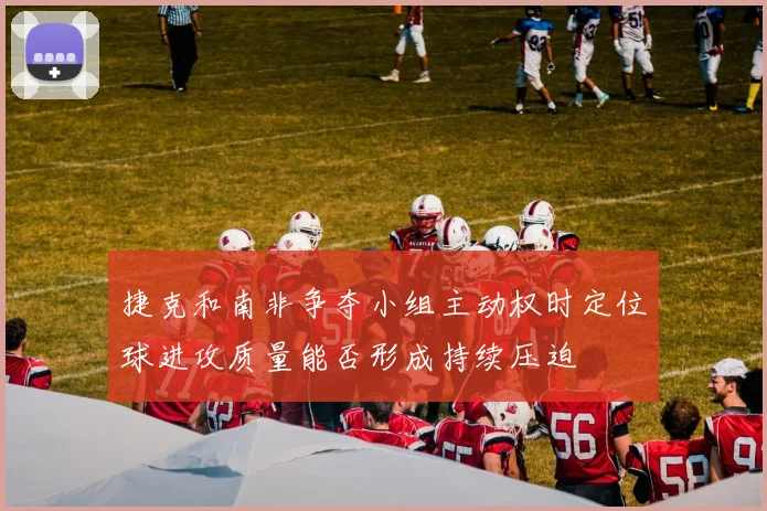 捷克和南非争夺小组主动权时定位球进攻质量能否形成持续压迫