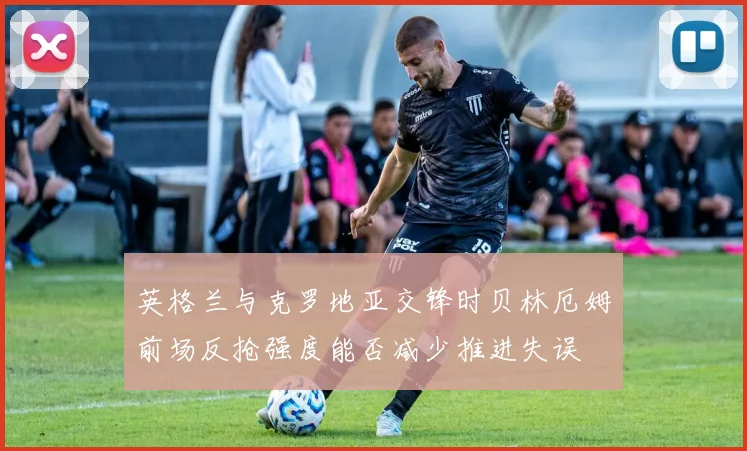 英格兰与克罗地亚交锋时贝林厄姆前场反抢强度能否减少推进失误