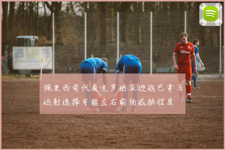 佩里西奇代表克罗地亚迎战巴拿马远射选择可能左右前场威胁程度