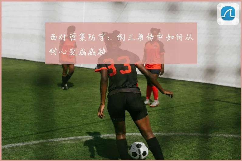 面对密集防守，倒三角传中如何从耐心变成威胁
