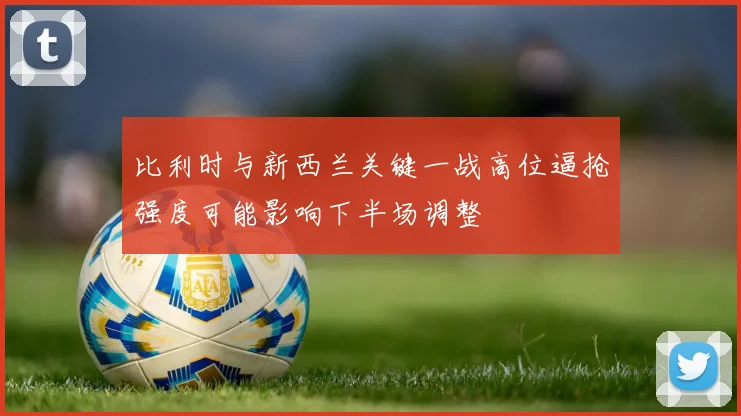 比利时与新西兰关键一战高位逼抢强度可能影响下半场调整