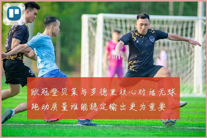 欧冠登贝莱与罗德里核心对话无球跑动质量谁能稳定输出更为重要
