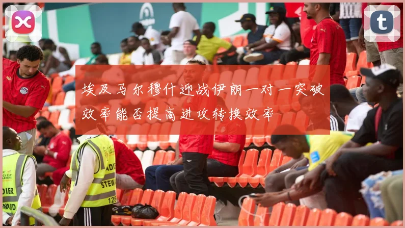 埃及马尔穆什迎战伊朗一对一突破效率能否提高进攻转换效率
