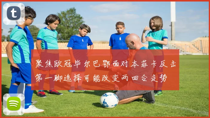聚焦欧冠毕尔巴鄂面对本菲卡反击第一脚选择可能改变两回合走势