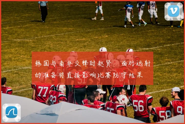韩国与南非交锋时赵贤祐面对远射的准备将直接影响比赛防守结果