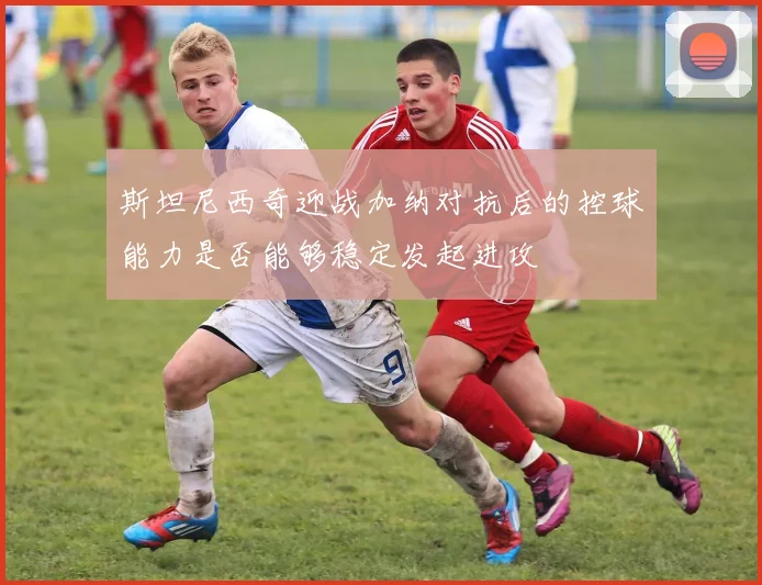 斯坦尼西奇迎战加纳对抗后的控球能力是否能够稳定发起进攻