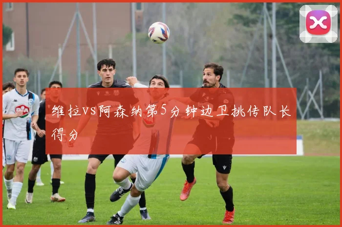 维拉vs阿森纳第5分钟边卫挑传队长得分
