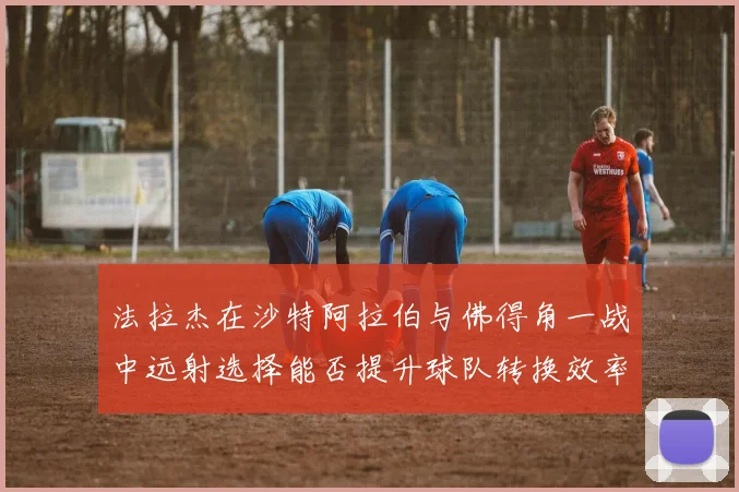法拉杰在沙特阿拉伯与佛得角一战中远射选择能否提升球队转换效率