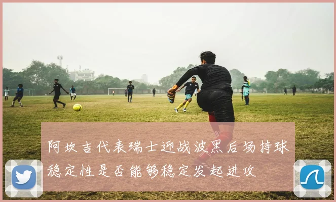 阿坎吉代表瑞士迎战波黑后场持球稳定性是否能够稳定发起进攻