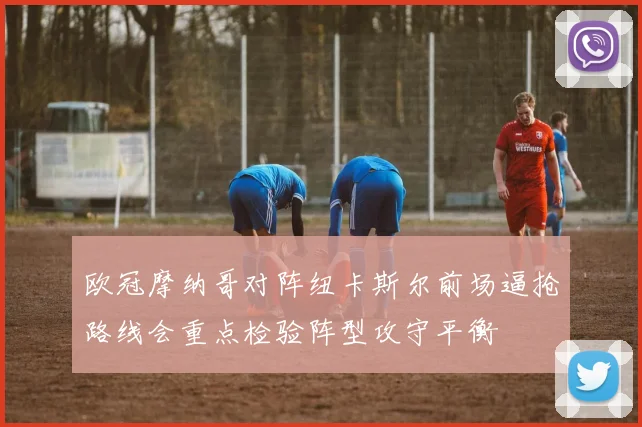 欧冠摩纳哥对阵纽卡斯尔前场逼抢路线会重点检验阵型攻守平衡