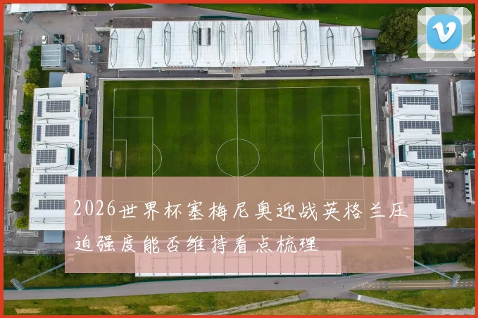 2026世界杯塞梅尼奥迎战英格兰压迫强度能否维持看点梳理