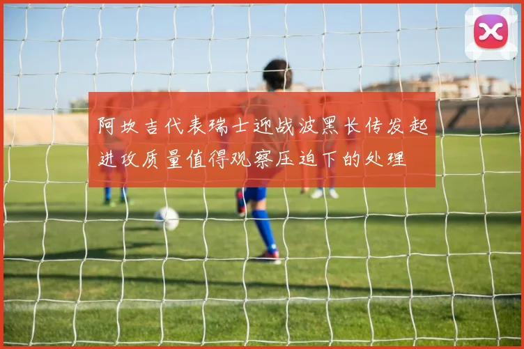 阿坎吉代表瑞士迎战波黑长传发起进攻质量值得观察压迫下的处理
