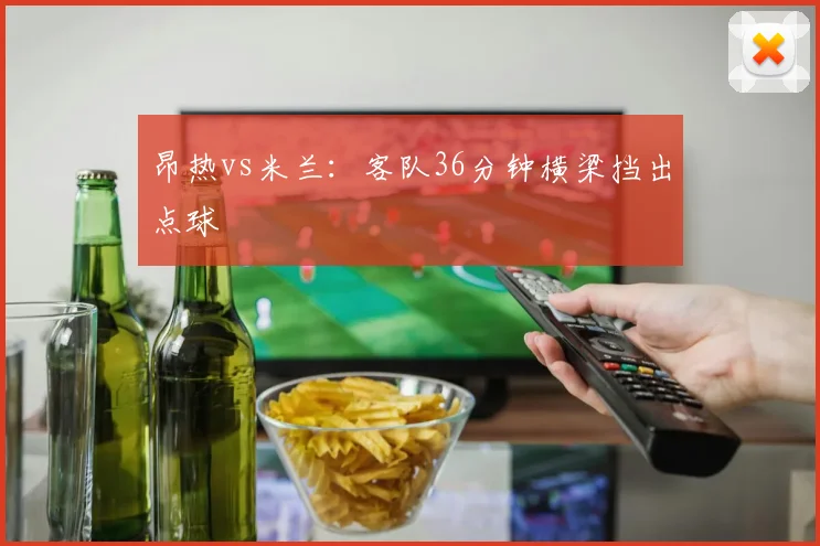 昂热vs米兰:客队36分钟横梁挡出点球