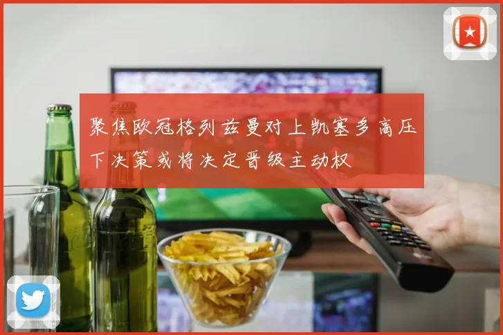 聚焦欧冠格列兹曼对上凯塞多高压下决策或将决定晋级主动权